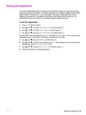 Page 77ENWWSetting the registration75
Setting the registration 
Use the Set Registration feature to center the front and back images on a page that has been 
duplexed (printed on both sides). This feature also helps you set edge-to-edge printing to within 
approximately 2 millimeters (0.1  inch) of all edges of the paper. Image placement will vary 
slightly for each input tray. The alignment procedure must be performed for each tray. The 
administrator can use an internal-tray registration page to calibrate...