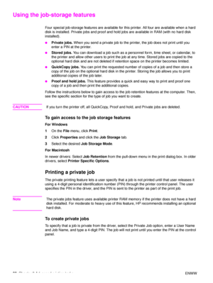 Page 8280Chapter 3 Advanced printing tasks ENWW
Using the job-storage features
Four special job-storage features are available for this printer. All four are available when a hard 
disk is installed. Private jobs and proof and hold jobs are available in RAM (with no hard disk 
installed).
●Private jobs.  When you send a private job to the printer, the job does not print until you 
enter a PIN at the printer.
●Stored jobs.  You can download a job such as a personnel form, time sheet, or calendar, to 
the printer...