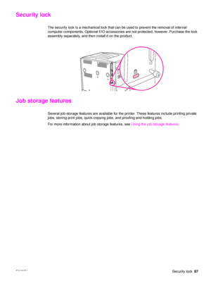 Page 89ENWWSecurity lock87
Security lock
The security lock is a mechanical lock that can be used to prevent the removal of internal 
computer components, Optional EIO accessories are not protected, however. Purchase the lock 
assembly separately, and then install it on the product.
Job storage features
Several job-storage features are available for the printer. These features include printing private 
jobs, storing print jobs, quick-copying jobs, and proofing and holding jobs. 
For more information about job...