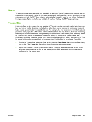 Page 103Source
To print by Source select a specific tray from MFP to pull fr om. The MFP tries to print from this tray, no
matter what type or size is loaded. If you select a tray that is configured for a type or size that does not
match your print job, the MFP does not print automatically. Instead, it waits for you to load the tray with
the type or size of print media for your print job. If you load the tray, the MFP begins printing.
Type and Size
Printing by  Type or Size  means that you want the MFP to pull...