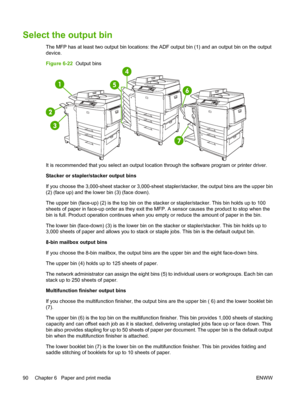 Page 104Select the output bin
The MFP has at least two output bin locations: the ADF output bin (1) and an output bin on the output
device.
Figure 6-22  Output bins
It is recommended that you select an output location through the software program or printer driver.
Stacker or stapler/stacker output bins
If you choose the 3,000-sheet stacker or 3,000-sheet stapler/stacker, the output bins are the upper bin
(2) (face up) and the lower bin (3) (face down).
The upper bin (face-up) (2) is the top bin on the stacker...