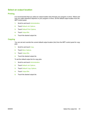 Page 105Select an output location
Printing
It is recommended that you select an output location (bin) through your program or driver. Where and
how you make selections depends on your program or driver, set the default output location from the
MFP control panel.
1.Scroll to and touch  Administration.
2. Touch  Default Job Options .
3. Touch  Default Print Options .
4. Touch  Output Bin .
5. Touch the desired output bin.
Copying
You can set and override the current default output location (bin) from the MFP...