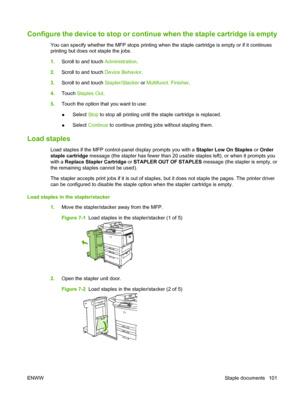 Page 115Configure the device to stop or continue when the staple cartridge is empty
You can specify whether the MFP stops printing when the staple cartridge is empty or if it continues
printing but does not staple the jobs.
1.Scroll to and touch  Administration.
2. Scroll to and touch  Device Behavior.
3. Scroll to and touch  Stapler/Stacker or Multifunct. Finisher .
4. Touch  Staples Out .
5. Touch the option that you want to use:
●Select 
Stop to stop all printing until the staple cartridge is replaced.
●...