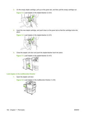 Page 1163.On the empty staple cartridge, pull up on the green tab, and then pull the empty cartridge out.
Figure 7-3   Load staples in the stapler/stacker (3 of 5)
4.Insert the new staple cartridge, and push down on the green tab so that the cartridge locks into
place.
Figure 7-4   Load staples in the stapler/stacker (4 of 5)
5.Close the stapler unit door and push the stapler/stacker back into place.
Figure 7-5   Load staples in the stapler/stacker (5 of 5)
Load staples in the multifunction finisher
1.Open the...