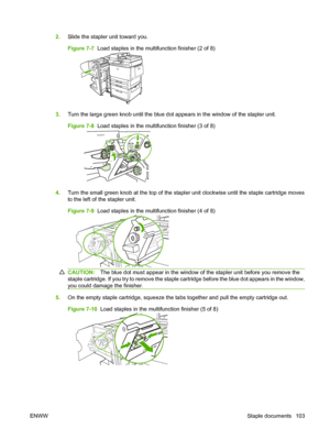 Page 1172.Slide the stapler unit toward you.
Figure 7-7   Load staples in the multifunction finisher (2 of 8)
3.Turn the large green knob until the blue dot appears in the window of the stapler unit.
Figure 7-8   Load staples in the multifunction finisher (3 of 8)
4.Turn the small green knob at the top of the stapler unit clockwise until the staple cartridge moves
to the left of the stapler unit.
Figure 7-9   Load staples in the multifunction finisher (4 of 8)
CAUTION: The blue dot must appear in the window of...