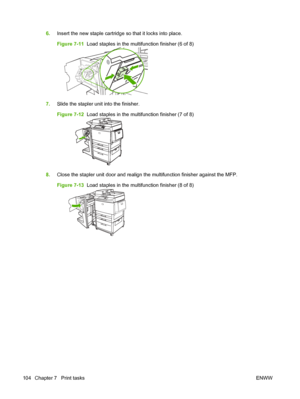 Page 1186.Insert the new staple cartridge so that it locks into place.
Figure 7-11   Load staples in the multifunction finisher (6 of 8)
7.Slide the stapler unit into the finisher.
Figure 7-12   Load staples in the multifunction finisher (7 of 8)
8.Close the stapler unit door and realign the multifunction finisher against the MFP.
Figure 7-13   Load staples in the multifunction finisher (8 of 8)
104 Chapter 7   Print tasks ENWW
 