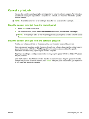 Page 119Cancel a print job
You can stop a print request by using the control panel or by using the software program. For instructions
about how to stop a print request from a computer on a network, see the online Help for the specific
network software.
NOTE:It can take some time for all printing to clear after you have canceled a print job.
Stop the current print job from the control panel
1.Press  Stop on the control panel.
2. On the touchscreen, on the  Device Has Been Paused screen, touch Cancel current job...