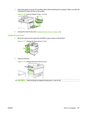 Page 1213.Adjust the guides to touch the envelope stack without bending the envelopes. Make sure that the
envelopes fit under the tabs on the guides.
Figure 7-16  Load envelopes in tray 1 (3 of 3)
4.Change the fuser levers (see Change the fuser levers on page 107).
Change the fuser levers 1.Move the output device away from the MFP to gain access to the left door.
Figure 7-17  Change the fuser levers (1 of 4)
2.Open the left door.
Figure 7-18  Change the fuser levers (2 of 4)
WARNING! Avoid touching the adjacent...