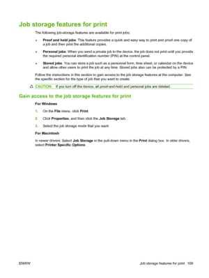 Page 123Job storage features for print
The following job-storage features are available for print jobs:
●Proof and hold jobs
: This feature provides a quick and easy way to print and proof one copy of
a job and then print the additional copies.
● Personal jobs
: When you send a private job to the device, the job does not print until you provide
the required personal identification  number (PIN) at the control panel.
● Stored jobs
: You can store a job such as a personnel form, time sheet, or calendar on the...