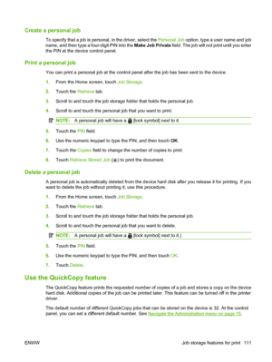 Page 125Create a personal job
To specify that a job is personal, in the driver, select the Personal Job option, type a user name and job
name, and then type a four-digit PIN into the  Make Job Private field. The job will not print until you enter
the PIN at the device control panel.
Print a personal job
You can print a personal job at the control panel after the job has been sent to the device.
1. From the Home screen, touch  Job Storage.
2. Touch the  Retrieve tab.
3. Scroll to and touch the job storage folder...