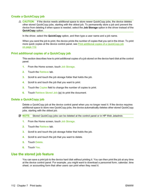 Page 126Create a QuickCopy job
CAUTION:If the device needs additional space to store newer QuickCopy jobs, the device deletes
other stored QuickCopy jobs, starting with the oldest job. To permanently store a job and prevent the
device from deleting it when space is needed, select the  Job Storage option in the driver instead of the
QuickCopy  option.
In the driver, select the  QuickCopy option, and then type a user name and a job name.
When you send the job to print, the device prints the number of copies that...