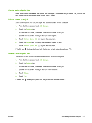 Page 127Create a stored print job
In the driver, select the Stored Job option, and then type a user name and job name. The job does not
print until someone requests it at the device control panel.
Print a stored print job
At the control panel, you can print a job that is stored on the device hard disk.
1. From the Home screen, touch  Job Storage.
2. Touch the  Retrieve tab.
3. Scroll to and touch the job storage folder that holds the stored job.
4. Scroll to and touch the stored job that you want to print.
5....