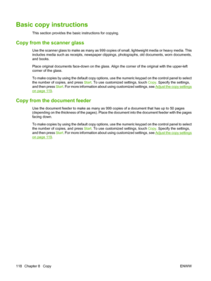 Page 132Basic copy instructions
This section provides the basic instructions for copying.
Copy from the scanner glass
Use the scanner glass to make as many as 999 copies of small, lightweight media or heavy media. This
includes media such as receipts, newspaper clippings, photographs, old documents, worn documents,
and books.
Place original documents face-down on the glass. Align the corner of the original with the upper-left
corner of the glass.
To make copies by using the default copy options, use the numeric...