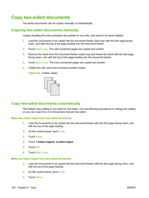 Page 134Copy two-sided documents
Two-sided documents can be copied manually or automatically.
Copying two-sided documents manually
Copies resulting from this procedure are printed on one side, and need to be hand-collated.
1.Load the documents to be copied into the document feeder input tray with the first page facing
down, and with the top of the page leading into the document feeder.
2. Touch  Start Copy . The odd-numbered pages are copied and printed.
3. Remove the stack from the document feeder output tray...