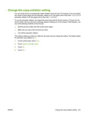 Page 137Change the copy-collation setting
You can set the device to automatically collate multiple copies into sets. For example, if you are making
two copies of three pages and the automatic collation is on, the pages print in this order: 1,2,3,1,2,3. If
automatic collation is off, the pages print in this order: 1,1,2,2,3,3.
To use the automatic collation, the original document size must fit into the memory. If it does not, the
device makes only one copy and a message appears notifying you of the change. If...