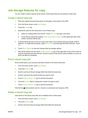 Page 141Job storage features for copy
You can create a stored copy job at the device control panel that can be printed at a later time.
Create a stored copy job
1.Place the original document face-down on the glass or face-down in the ADF.
2. From the Home screen, touch  Job Storage.
3. Touch the  Create tab.
4. Specify the name for the stored job in one of these ways:
●Select an existing folder from the list. Touch 
New Job and type a job name.
● Touch the box below the existing Folder Name:
 or Job Name:  on...