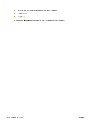 Page 1424.Scroll to and touch the stored job that you want to delete.
5. Touch  Delete.
6. Touch  Yes.
If the file has 
 (lock symbol) next to it, the job requires a PIN to delete it.
128 Chapter 8   Copy ENWW
 