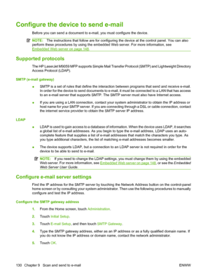 Page 144Configure the device to send e-mail
Before you can send a document to e-mail, you must configure the device.
NOTE:The instructions that follow are for configuring the device at the control panel. You can also
perform these procedures by using the embedded Web server. For more information, see
Embedded Web server on page 148.
Supported protocols
The HP LaserJet M9059 MFP supports Simple Mail Transfer Protocol (SMTP) and Lightweight Directory
Access Protocol (LDAP).
SMTP (e-mail gateway) ●SMTP is a set of...