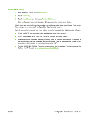 Page 145Test the SMTP settings1.From the Home screen, touch  Administration.
2. Touch  Initial Setup .
3. Touch  E-mail Setup , and then touch  Test Send Gateway .
If the configuration is correct,  Gateways OK appears on the control-panel display.
If the first test was successful, send an e-mail to yourself by using the digital-send feature. If you receive
the e-mail, you have successfully configured the digital-sending feature.
If you do not receive the e-mail, use these actions to resolve issues with the...