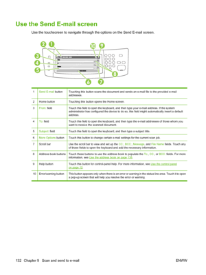 Page 146Use the Send E-mail screen
Use the touchscreen to navigate through the options on the Send E-mail screen.
1Send E-mail buttonTouching this button scans the document and sends an e-mail file to the provided e-mail
addresses.
2Home buttonTouching this button opens the Home screen.
3From: fieldTouch this field to open the keyboard, and then type your e-mail address. If the system
administrator has configured the device to do so,  this field might automatically insert a default
address.
4To:  fieldTouch this...