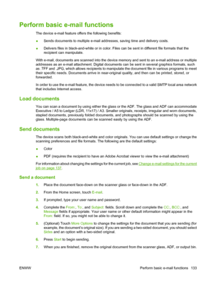 Page 147Perform basic e-mail functions
The device e-mail feature offers the following benefits:
●Sends documents to multiple e-mail addresses, saving time and delivery costs.
● Delivers files in black-and-white or in color. Files can be sent in different file formats that the
recipient can manipulate.
With e-mail, documents are scanned into the device memory and sent to an e-mail address or multiple
addresses as an e-mail attachment. Digital documents can be sent in several graphics formats, such
as .TFF and...