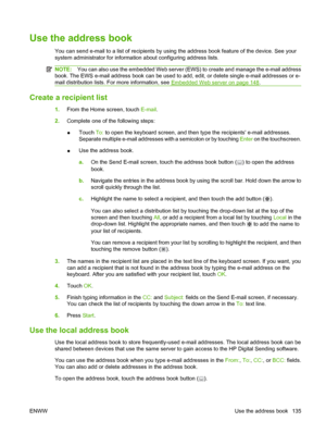 Page 149Use the address book
You can send e-mail to a list of recipients by using the address book feature of the device. See your
system administrator for information about configuring address lists.
NOTE:You can also use the embedded Web server (EWS) to create and manage the e-mail address
book. The EWS e-mail address book can be used to add, edit, or delete single e-mail addresses or e-
mail distribution lists. For more information, see 
Embedded Web server on page 148 .
Create a recipient list
1. From the...