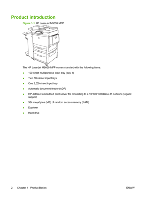 Page 16Product introduction
Figure 1-1  HP LaserJet M9059 MFP
The HP LaserJet M9059 MFP comes standard with the following items:
●100-sheet multipurpose input tray (tray 1)
● Two 500-sheet input trays
● One 2,000-sheet input tray
● Automatic document feeder (ADF)
● HP Jetdirect embedded print server for connecting to a 10/100/1000Base-TX network (Gigabit
support)
● 384 megabytes (MB) of random access memory (RAM)
● Duplexer
● Hard drive
2 Chapter 1   Product Basics ENWW
 