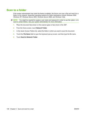 Page 152Scan to a folder
If the system administrator has made the feature available, the device can scan a file and send it to a
folder on the network. Supported operating systems for folder destinations include Windows 2000,
Windows XP, Windows Server 2003, Windows Server 2008, and Windows Vista.
NOTE:You might be required to supply a user name and password in order to use this option, or to
send to certain folders. See your system administrator for more information.
1. Place the document face-down on the...