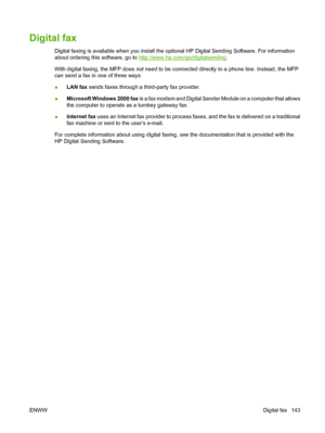 Page 157Digital fax
Digital faxing is available when you install the optional HP Digital Sending Software. For information
about ordering this software, go to 
http://www.hp.com/go/digitalsending.
With digital faxing, the MFP does  not need to be connected directly to a phone line. Instead, the MFP
can send a fax in one of three ways:
● LAN fax
 sends faxes through a third-party fax provider.
● Microsoft Windows 2000 fax
 is a fax modem and Digital Sender Module on a computer that allows
the computer to operate...