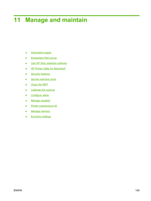 Page 15911 Manage and maintain
●Information pages
●
Embedded Web server
●
Use HP Web Jetadmin software
●
HP Printer Utility for Macintosh
●
Security features
●
Set the real-time clock
●
Clean the MFP
●
Calibrate the scanner
●
Configure alerts
●
Manage supplies
●
Printer maintenance kit
●
Manage memory
●
Economy settings
ENWW 145
 