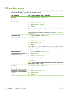 Page 160Information pages
Information pages provide details about the device and its current configuration. The following table
provides the instructions for printing the information pages.
Page descriptionHow to print the page from the MFP control panel
Menu map
Shows the control-panel menus and
available settings.1.From the Home screen, touch  Administration.
2. Touch  Information .
3. Touch  Configuration/Status Pages .
4. Touch  Administration Menu Map .
5. Touch  Print.
The content of the menu map varies,...