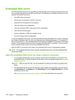 Page 162Embedded Web server
Use the embedded Web server to view MFP and network status and to manage printing functions from
your computer instead of from the MFP control panel. The following are examples of what you can do
using the embedded Web server:
●View MFP status information.
● Set the type of media that is loaded in each tray.
● Determine the remaining life for all supplies.
● View and change tray configurations.
● View and change the MFP control-panel menu configuration.
● View and print internal...