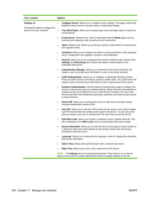 Page 164Tab or sectionOptions
Settings tab
Provides the ability to configure the
device from your computer ●
Configure Device: Allows you to configure device 
settings. This page contains the
traditional menus found on devices using a control-panel display.
● Tray Sizes/Types: Allows you to assign paper sizes and paper types for each tray
on the product.
● E-mail Server
: Network only. Used in conjunction with the  Alerts page to set up
incoming and outgoing e-mail, as well as to set e-mail alerts.
● Alerts
:...