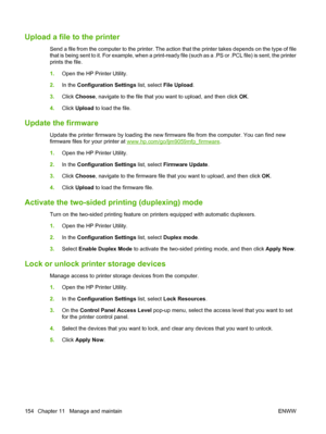 Page 168Upload a file to the printer
Send a file from the computer to the printer. The action that the printer takes depends on the type of file
that is being sent to it. For example, when a print-ready file (such as a .PS or .PCL file) is sent, the printer
prints the file.
1.Open the HP Printer Utility.
2. In the  Configuration Settings  list, select File Upload .
3. Click  Choose , navigate to the file that you want to upload, and then click  OK.
4. Click  Upload  to load the file.
Update the firmware
Update...