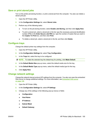 Page 169Save or print stored jobs
Turn on the printer job-storing function, or print a stored job from the computer. You also can delete a
stored print job.
1.Open the HP Printer Utility.
2. In the  Configuration Settings  list, select Stored Jobs.
3. Perform any of the following tasks:
●To turn on the job-storing function, select 
Enable Job Storing, and then click Apply Now.
● To print a stored job, select a stored job in the list, type the necessary personal identification
number (PIN) in the 
Enter Secure...