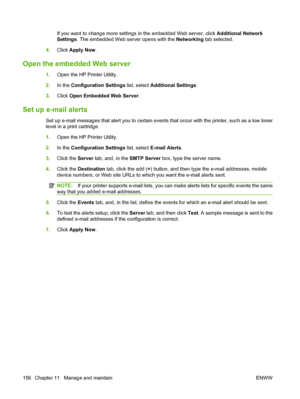 Page 170If you want to change more settings in the embedded Web server, click Additional Network
Settings . The embedded Web server opens with the  Networking tab selected.
4. Click  Apply Now .
Open the embedded Web server
1.Open the HP Printer Utility.
2. In the  Configuration Settings  list, select Additional Settings .
3. Click  Open Embedded Web Server .
Set up e-mail alerts
Set up e-mail messages that alert you to certain events that occur with the printer, such as a low toner
level in a print cartridge....