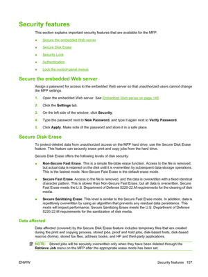 Page 171Security features
This section explains important security features that are available for the MFP:
●
Secure the embedded Web server
●
Secure Disk Erase
●
Security Lock
●
Authentication
●
Lock the control-panel menus
Secure the embedded Web server
Assign a password for access to the embedded Web server so that unauthorized users cannot change
the MFP settings.
1. Open the embedded Web server. See 
Embedded Web server on page 148.
2. Click the Settings  tab.
3. On the left side of the window, click...