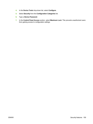 Page 1734.In the  Device Tools  drop-down list, select  Configure.
5. Select  Security  from the  Configuration Categories  list.
6. Type a  Device Password .
7. In the  Control Panel Access section, select  Maximum Lock. This prevents unauthorized users
from gaining access to configuration settings.
ENWW Security features 159
 