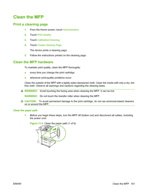 Page 175Clean the MFP
Print a cleaning page
1.From the Home screen, touch  Administration.
2. Touch  Print Quality .
3. Touch  Calibration/Cleaning .
4. Touch  Create Cleaning Page .
The device prints a cleaning page.
5. Follow the instructions printed on the cleaning page.
Clean the MFP hardware
To maintain print quality, clean the MFP thoroughly:
●every time you change the print cartridge
● whenever print-quality problems occur
Clean the outside of the MFP with a lightly water-dampened cloth. Clean the inside...