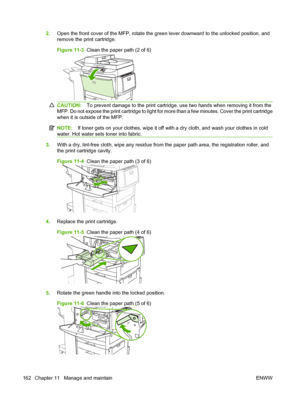 Page 1762.Open the front cover of the MFP, rotate the green lever downward to the unlocked position, and
remove the print cartridge.
Figure 11-3   Clean the paper path (2 of 6)
CAUTION: To prevent damage to the print cartridge, use two hands when removing it from the
MFP. Do not expose the print cartridge to light for more than a few minutes. Cover the print cartridge
when it is outside of the MFP.
NOTE: If toner gets on your clothes, wipe it off with a dry cloth, and wash your clothes in cold
water. Hot water...