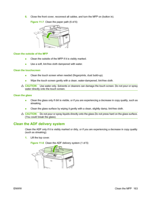 Page 1776.Close the front cover, reconnect all cables, and turn the MFP on (button in).
Figure 11-7  Clean the paper path (6 of 6)
Clean the outside of the MFP
●Clean the outside of the MFP if it is visibly marked.
● Use a soft, lint-free cloth dampened with water.
Clean the touchscreen ●Clean the touch screen when needed (fingerprints, dust build-up).
● Wipe the touch screen gently with a clean, water-dampened, lint-free cloth.
CAUTION:
Use water only. Solvents or cleaners can damage the touch screen. Do not...