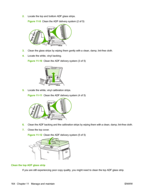 Page 1782.Locate the top and bottom ADF glass strips.
Figure 11-9   Clean the ADF delivery system (2 of 5)
3.Clean the glass strips by wiping them gently with a clean, damp, lint-free cloth.
4. Locate the white, vinyl backing.
Figure 11-10   Clean the ADF delivery system (3 of 5)
5.Locate the white, vinyl calibration strips.
Figure 11-11   Clean the ADF delivery system (4 of 5)
6.Clean the ADF backing and the calibration strips by wiping them with a clean, damp, lint-free cloth.
7. Close the top cover.
Figure...