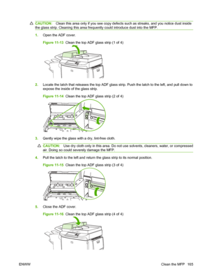 Page 179CAUTION:Clean this area only if you see copy defects such as streaks, and you notice dust inside
the glass strip. Cleaning this area frequently could introduce dust into the MFP.
1. Open the ADF cover.
Figure 11-13   Clean the top ADF glass strip (1 of 4)
2.Locate the latch that releases the top ADF glass strip. Push the latch to the left, and pull down to
expose the inside of the glass strip.
Figure 11-14   Clean the top ADF glass strip (2 of 4)
3.Gently wipe the glass with a dry, lint-free cloth....