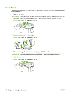 Page 180Clean the ADF rollersYou should clean the rollers in the ADF if you are experiencing misfeeds or if your originals show marks
as they exit the ADF.
1.Open the top cover.
CAUTION: Clean the rollers only if you experience misfeeds or marks on the originals, and you
notice dust on the rollers. Cleaning the rollers frequently could introduce dust into the MFP.
Figure 11-17   Clean the ADF rollers (1 of 6)
2.Locate the rollers near the glass strips.
Figure 11-18   Clean the ADF rollers (2 of 6)
3.Wipe the...