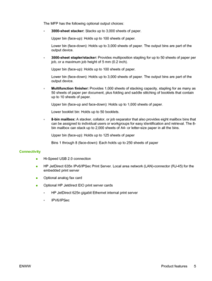 Page 19The MFP has the following optional output choices:
◦3000-sheet stacker:
 Stacks up to 3,000 sheets of paper.
Upper bin (face-up): Holds up to 100 sheets of paper.
Lower bin (face-down): Holds up to 3,000 sheets of paper. The output bins are part of the
output device.
◦ 3000-sheet stapler/stacker: 
Provides multiposition stapling for up to 50 sheets of paper per
job, or a maximum job height of 5 mm (0.2 inch).
Upper bin (face-up): Holds up to 100 sheets of paper.
Lower bin (face-down): Holds up to 3,000...