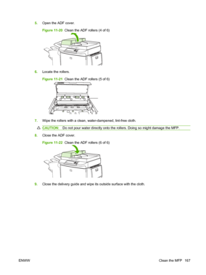 Page 1815.Open the ADF cover.
Figure 11-20   Clean the ADF rollers (4 of 6)
6.Locate the rollers.
Figure 11-21   Clean the ADF rollers (5 of 6)
7.Wipe the rollers with a clean, water-dampened, lint-free cloth.
CAUTION: Do not pour water directly onto the rollers. Doing so might damage the MFP.
8.Close the ADF cover.
Figure 11-22   Clean the ADF rollers (6 of 6)
9.Close the delivery guide and wipe its outside surface with the cloth.
ENWW Clean the MFP 167
 