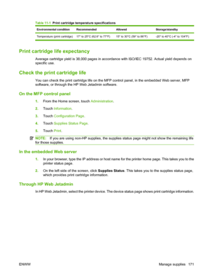 Page 185Table 11-1  Print cartridge temperature specifications
Environmental condition RecommendedAllowedStorage/standby
Temperature (print cartridge) 17° to 25°C (62.6° to 77°F) 15° to 30°C (59° to 86°F) -20° to 40°C (-4° to 104°F)
Print cartridge life expectancy
Average cartridge yield is 38,000 pages in accordance with ISO/IEC 19752. Actual yield depends on
specific use.
Check the print cartridge life
You can check the print cartridge life on the MFP control panel, in the embedded Web server, MFP 
software,...