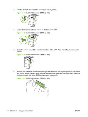 Page 1883.Turn the MFP off. Disconnect the power cord and any cables.
Figure 11-24   Install DDR memory DIMMs (2 of 8)
4.Loosen the two captive thumb screws on the back of the MFP.
Figure 11-25   Install DDR memory DIMMs (3 of 8)
5.Grasp the screws and pull the formatter board out of the MFP. Place it on a flat, non-conductive
surface.
Figure 11-26   Install DDR memory DIMMs (4 of 8)
6.Remove the DIMM from the antistatic package. Hold the DIMM with fingers against the side edges
and thumbs against the back edge....