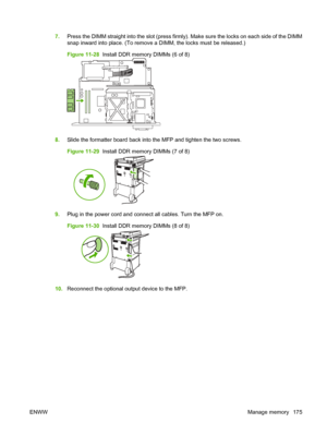 Page 1897.Press the DIMM straight into the slot (press firmly). Make sure the locks on each side of the DIMM
snap inward into place. (To remove a DIMM, the locks must be released.)
Figure 11-28   Install DDR memory DIMMs (6 of 8)
8.Slide the formatter board back into the MFP and tighten the two screws.
Figure 11-29   Install DDR memory DIMMs (7 of 8)
9.Plug in the power cord and connect all cables. Turn the MFP on.
Figure 11-30   Install DDR memory DIMMs (8 of 8)
10.Reconnect the optional output device to the...