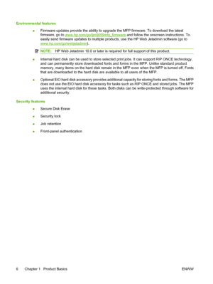 Page 20Environmental features●Firmware updates provide the ability to upgrade the MFP firmware. To download the latest
firmware, go to 
www.hp.com/go/ljm9059mfp_firmware
 and follow the onscreen instructions. To
easily send firmware updates to multiple products, use the HP Web Jetadmin software (go to
www.hp.com/go/webjetadmin ).
NOTE:HP Web Jetadmin 10.0 or later is required for full support of this product.
●Internal hard disk can be used to store selected print jobs. It can support RIP ONCE technology,
and...